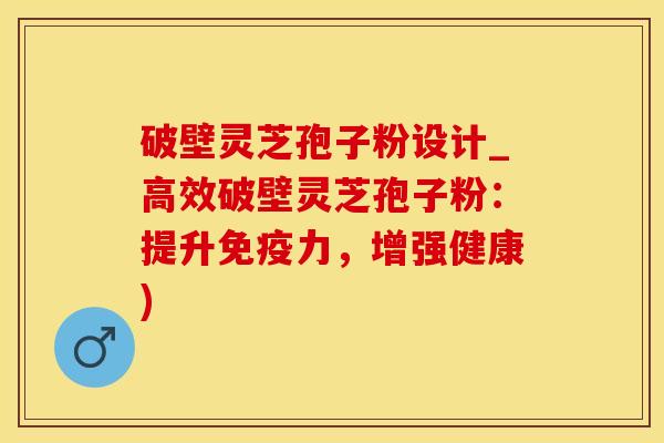 破壁灵芝孢子粉设计_高效破壁灵芝孢子粉：提升免疫力，增强健康)