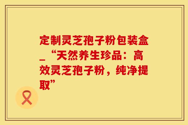 定制灵芝孢子粉包装盒_“天然养生珍品：高效灵芝孢子粉，纯净提取”