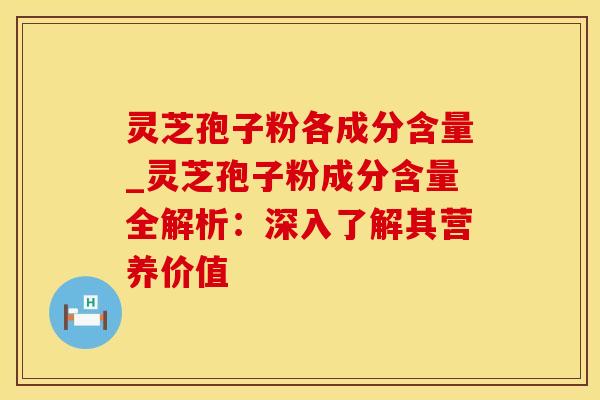 灵芝孢子粉各成分含量_灵芝孢子粉成分含量全解析：深入了解其营养价值