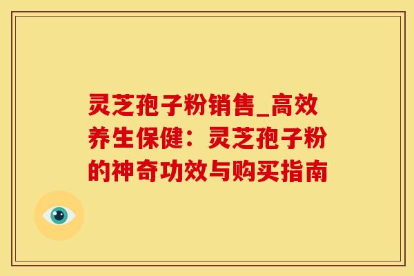 灵芝孢子粉销售_高效养生保健：灵芝孢子粉的神奇功效与购买指南