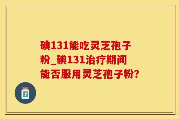 碘131能吃灵芝孢子粉_碘131治疗期间能否服用灵芝孢子粉？