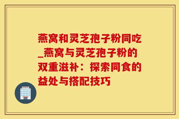燕窝和灵芝孢子粉同吃_燕窝与灵芝孢子粉的双重滋补：探索同食的益处与搭配技巧