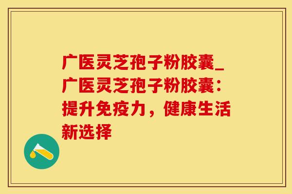 广医灵芝孢子粉胶囊_广医灵芝孢子粉胶囊：提升免疫力，健康生活新选择