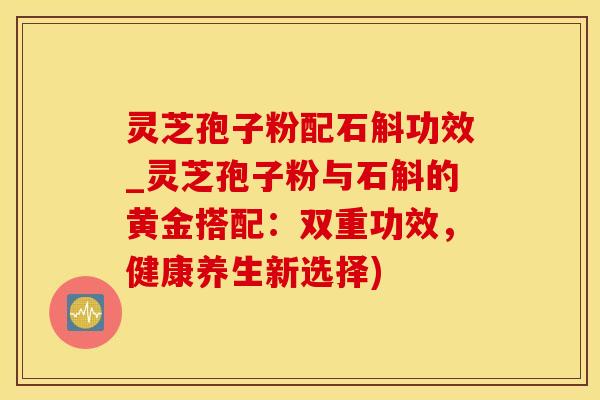 灵芝孢子粉配石斛功效_灵芝孢子粉与石斛的黄金搭配：双重功效，健康养生新选择)