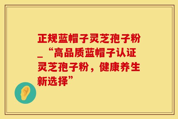 正规蓝帽子灵芝孢子粉_“高品质蓝帽子认证灵芝孢子粉，健康养生新选择”