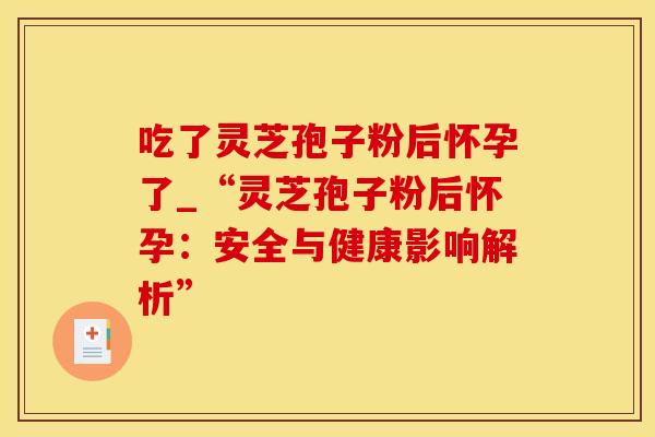 吃了灵芝孢子粉后怀孕了_“灵芝孢子粉后怀孕:安全与健康影响解析” 吃了灵芝孢子粉后怀孕了_“灵芝孢子粉后怀孕:安全与健康影响解析”