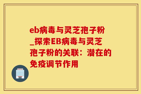 eb病毒与灵芝孢子粉_探索EB病毒与灵芝孢子粉的关联：潜在的免疫调节作用