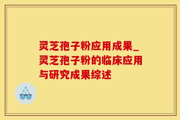 灵芝孢子粉应用成果_灵芝孢子粉的临床应用与研究成果综述