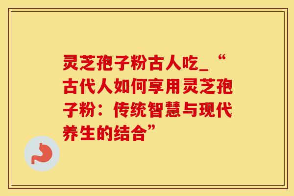 灵芝孢子粉古人吃_“古代人如何享用灵芝孢子粉：传统智慧与现代养生的结合”