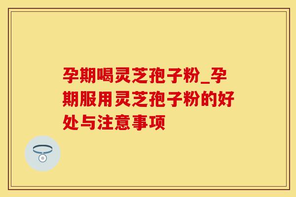 孕期喝灵芝孢子粉_孕期服用灵芝孢子粉的好处与注意事项