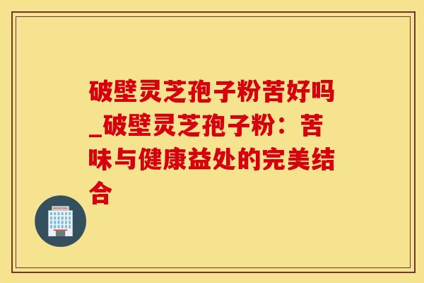 破壁灵芝孢子粉苦好吗_破壁灵芝孢子粉：苦味与健康益处的完美结合