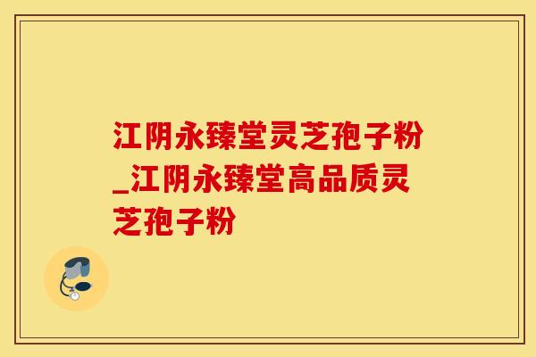 江阴永臻堂灵芝孢子粉_江阴永臻堂高品质灵芝孢子粉