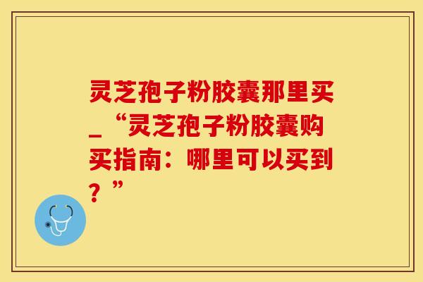 灵芝孢子粉胶囊那里买_“灵芝孢子粉胶囊购买指南：哪里可以买到？”