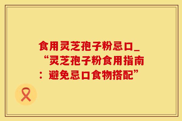 食用灵芝孢子粉忌口_“灵芝孢子粉食用指南：避免忌口食物搭配”