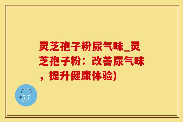 灵芝孢子粉尿气味_灵芝孢子粉：改善尿气味，提升健康体验)