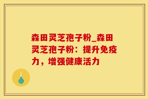 森田灵芝孢子粉_森田灵芝孢子粉：提升免疫力，增强健康活力