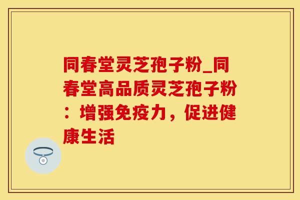 同春堂灵芝孢子粉_同春堂高品质灵芝孢子粉：增强免疫力，促进健康生活