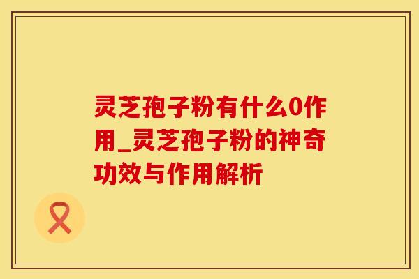 灵芝孢子粉有什么0作用_灵芝孢子粉的神奇功效与作用解析