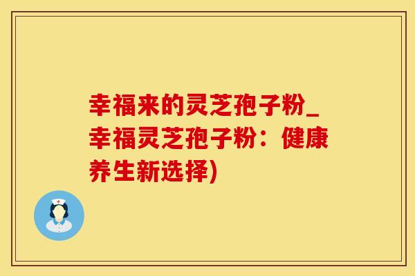 幸福来的灵芝孢子粉_幸福灵芝孢子粉：健康养生新选择)