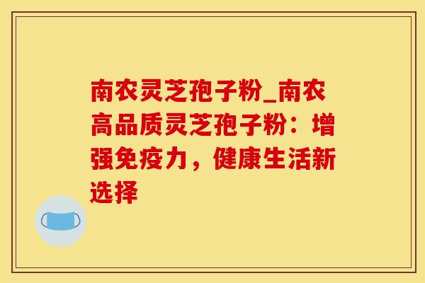 南农灵芝孢子粉_南农高品质灵芝孢子粉：增强免疫力，健康生活新选择
