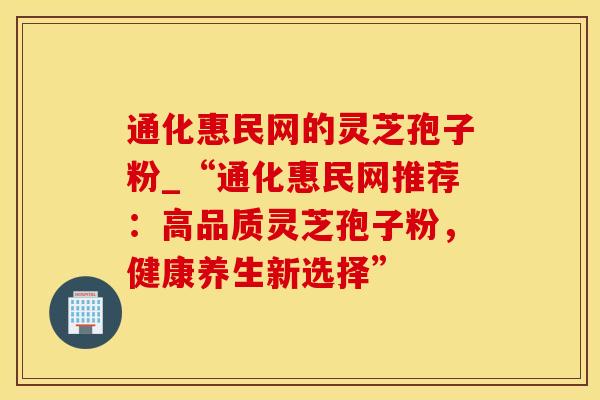 通化惠民网的灵芝孢子粉_“通化惠民网推荐：高品质灵芝孢子粉，健康养生新选择”