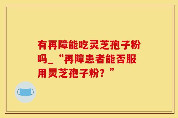 有再障能吃灵芝孢子粉吗_“再障患者能否服用灵芝孢子粉？”