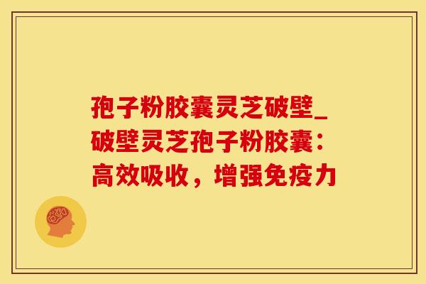 孢子粉胶囊灵芝破壁_破壁灵芝孢子粉胶囊：高效吸收，增强免疫力