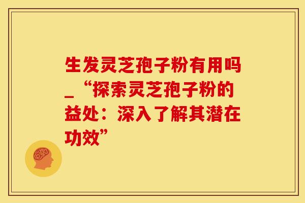 生发灵芝孢子粉有用吗_“探索灵芝孢子粉的益处：深入了解其潜在功效”