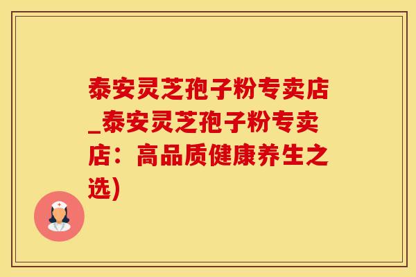 泰安灵芝孢子粉专卖店_泰安灵芝孢子粉专卖店：高品质健康养生之选)