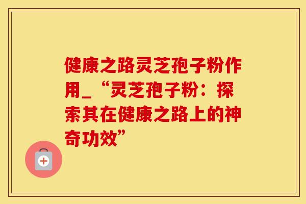健康之路灵芝孢子粉作用_“灵芝孢子粉：探索其在健康之路上的神奇功效”