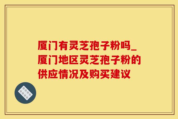 厦门有灵芝孢子粉吗_厦门地区灵芝孢子粉的供应情况及购买建议