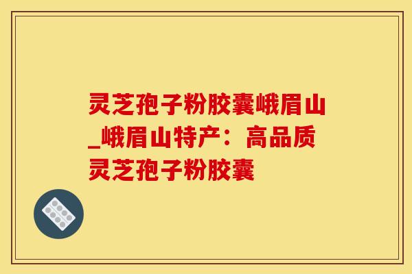 灵芝孢子粉胶囊峨眉山_峨眉山特产：高品质灵芝孢子粉胶囊