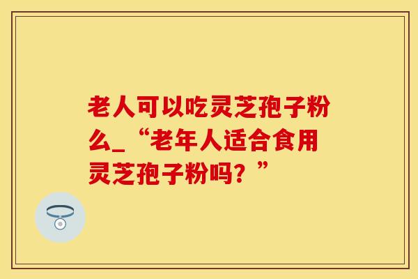 老人可以吃灵芝孢子粉么_“老年人适合食用灵芝孢子粉吗？”