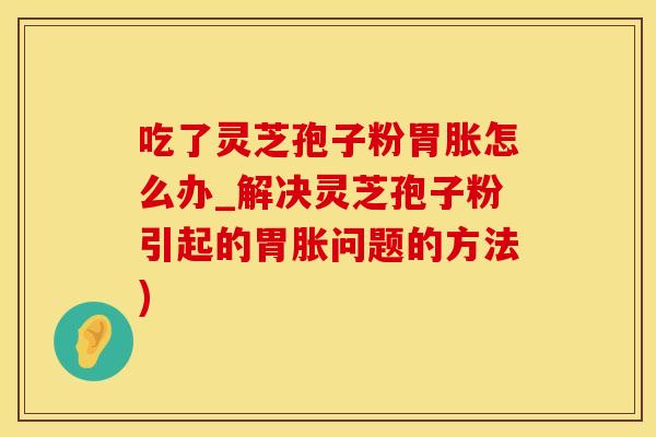 吃了灵芝孢子粉胃胀怎么办_解决灵芝孢子粉引起的胃胀问题的方法)