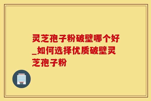 灵芝孢子粉破壁哪个好_如何选择优质破壁灵芝孢子粉