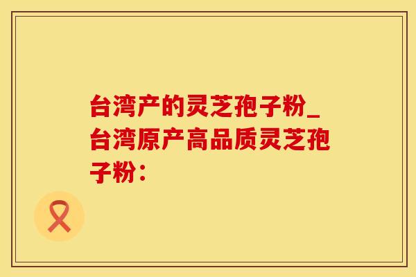 台湾产的灵芝孢子粉_台湾原产高品质灵芝孢子粉：