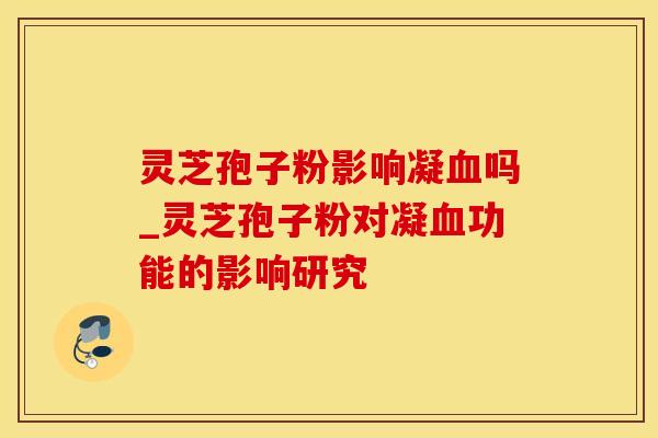 灵芝孢子粉影响凝血吗_灵芝孢子粉对凝血功能的影响研究