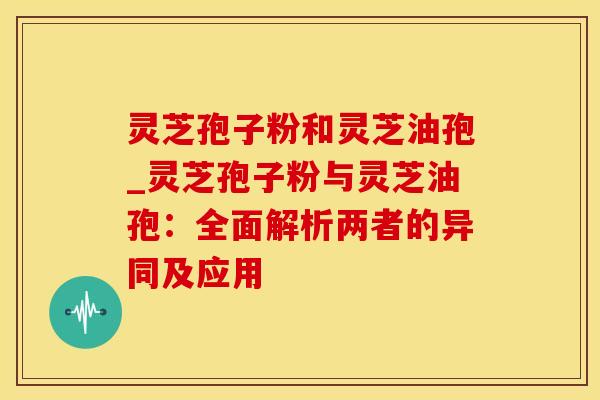 灵芝孢子粉和灵芝油孢_灵芝孢子粉与灵芝油孢：全面解析两者的异同及应用