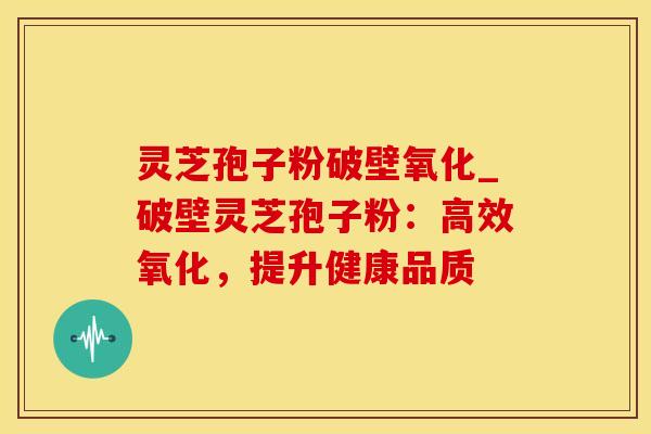 灵芝孢子粉破壁氧化_破壁灵芝孢子粉：高效氧化，提升健康品质