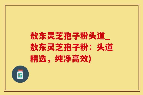 敖东灵芝孢子粉头道_敖东灵芝孢子粉：头道精选，纯净高效)