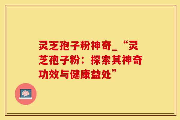 灵芝孢子粉神奇_“灵芝孢子粉：探索其神奇功效与健康益处”