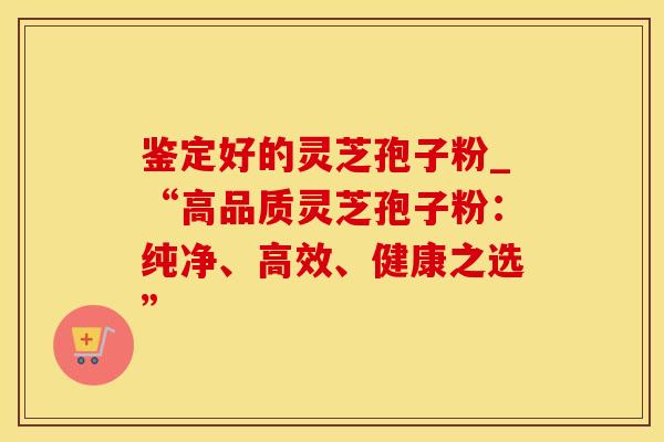 鉴定好的灵芝孢子粉_“高品质灵芝孢子粉：纯净、高效、健康之选”