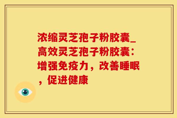 浓缩灵芝孢子粉胶囊_高效灵芝孢子粉胶囊：增强免疫力，改善睡眠，促进健康