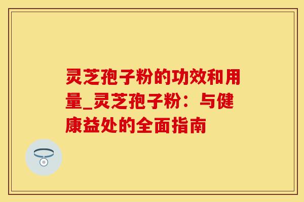 灵芝孢子粉的功效和用量_灵芝孢子粉：与健康益处的全面指南