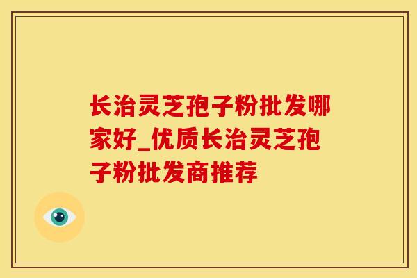 长治灵芝孢子粉批发哪家好_优质长治灵芝孢子粉批发商推荐