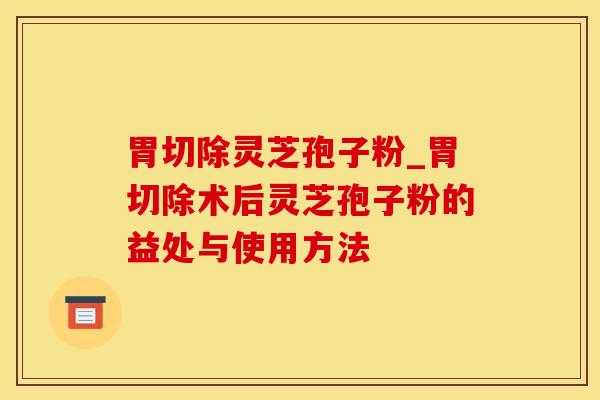 胃切除灵芝孢子粉_胃切除术后灵芝孢子粉的益处与使用方法