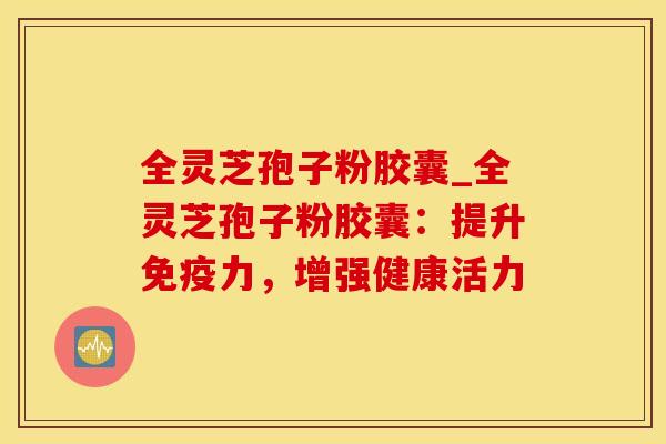 全灵芝孢子粉胶囊_全灵芝孢子粉胶囊：提升免疫力，增强健康活力