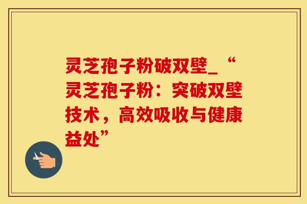 灵芝孢子粉破双壁_“灵芝孢子粉：突破双壁技术，高效吸收与健康益处”