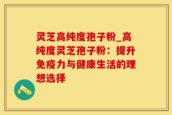 灵芝高纯度孢子粉_高纯度灵芝孢子粉：提升免疫力与健康生活的理想选择