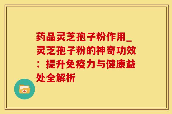 药品灵芝孢子粉作用_灵芝孢子粉的神奇功效：提升免疫力与健康益处全解析